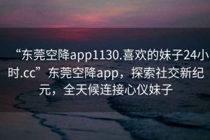 “東莞空降app1130.喜歡的妹子24小時.cc”東莞空降app，探索社交新紀元，全天候連接心儀妹子