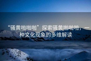 “騷黃啪啪啪”探索騷黃啪啪啪，一種文化現(xiàn)象的多維解讀