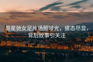 周星馳女足片場(chǎng)照曝光，疲態(tài)盡顯，背后故事引關(guān)注
