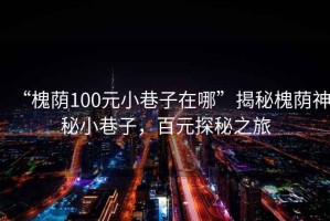 “槐蔭100元小巷子在哪”揭秘槐蔭神秘小巷子，百元探秘之旅
