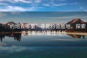 “約炮去哪里”尋覓約會(huì)勝地，探索浪漫邂逅的最佳場所