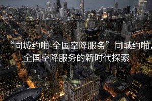“同城約啪-全國空降服務(wù)”同城約啪，全國空降服務(wù)的新時(shí)代探索