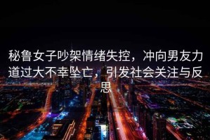 秘魯女子吵架情緒失控，沖向男友力道過大不幸墜亡，引發(fā)社會關(guān)注與反思