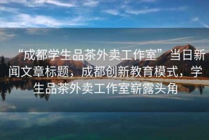 “成都學(xué)生品茶外賣工作室”當(dāng)日新聞文章標(biāo)題，成都創(chuàng)新教育模式，學(xué)生品茶外賣工作室嶄露頭角