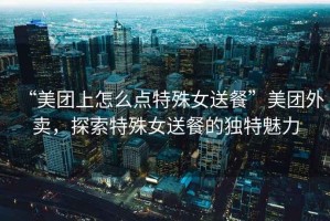 “美團上怎么點特殊女送餐”美團外賣，探索特殊女送餐的獨特魅力