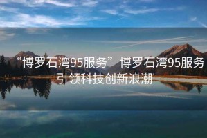 “博羅石灣95服務(wù)”博羅石灣95服務(wù)引領(lǐng)科技創(chuàng)新浪潮