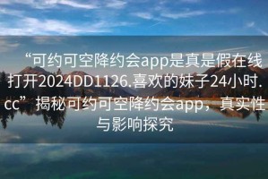 “可約可空降約會app是真是假在線打開2024DD1126.喜歡的妹子24小時.cc”揭秘可約可空降約會app，真實性與影響探究