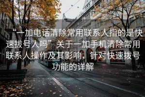 “一加電話清除常用聯(lián)系人指的是快速拔號人嗎”關(guān)于一加手機清除常用聯(lián)系人操作及其影響，針對快速撥號功能的詳解