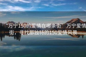 “萬寧150的愛情在哪條街”萬寧愛情街，尋找那獨(dú)特的150愛情風(fēng)景
