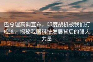 巴總理高調(diào)宣布，印度戰(zhàn)機(jī)被我們打成渣，揭秘我國(guó)科技發(fā)展背后的強(qiáng)大力量