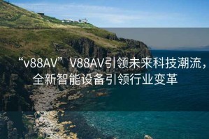 “v88AV”V88AV引領(lǐng)未來科技潮流，全新智能設(shè)備引領(lǐng)行業(yè)變革