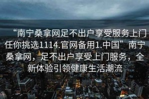 “南寧桑拿網(wǎng)足不出戶享受服務(wù)上門任你挑選1114.官網(wǎng)備用1.中國(guó)”南寧桑拿網(wǎng)，足不出戶享受上門服務(wù)，全新體驗(yàn)引領(lǐng)健康生活潮流