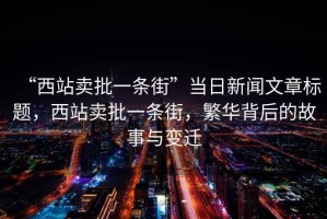 “西站賣批一條街”當日新聞文章標題，西站賣批一條街，繁華背后的故事與變遷