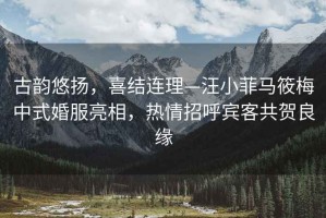古韻悠揚(yáng)，喜結(jié)連理—汪小菲馬筱梅中式婚服亮相，熱情招呼賓客共賀良緣