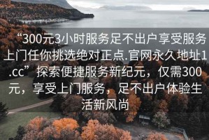 “300元3小時服務足不出戶享受服務上門任你挑選絕對正點.官網永久地址1.cc”探索便捷服務新紀元，僅需300元，享受上門服務，足不出戶體驗生活新風尚