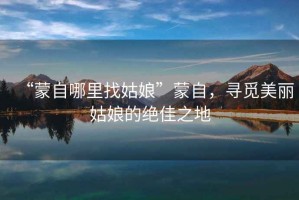 “蒙自哪里找姑娘”蒙自，尋覓美麗姑娘的絕佳之地