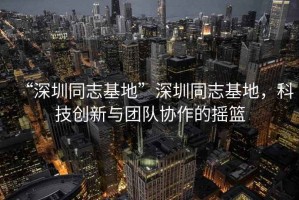 “深圳同志基地”深圳同志基地，科技創(chuàng)新與團隊協(xié)作的搖籃