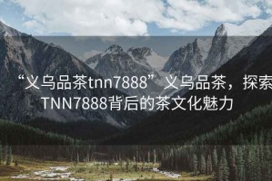 “義烏品茶tnn7888”義烏品茶，探索TNN7888背后的茶文化魅力