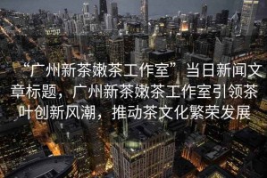 “廣州新茶嫩茶工作室”當(dāng)日新聞文章標(biāo)題，廣州新茶嫩茶工作室引領(lǐng)茶葉創(chuàng)新風(fēng)潮，推動茶文化繁榮發(fā)展