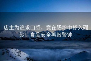 店主為追求口感，竟在腸粉中摻入硼砂！食品安全再敲警鐘