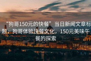 “狗哥150元的快餐”當(dāng)日新聞文章標(biāo)題，狗哥體驗(yàn)快餐文化，150元美味午餐的探索