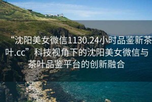 “沈陽(yáng)美女微信1130.24小時(shí)品鑒新茶葉.cc”科技視角下的沈陽(yáng)美女微信與茶葉品鑒平臺(tái)的創(chuàng)新融合
