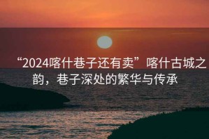 “2024喀什巷子還有賣(mài)”喀什古城之韻，巷子深處的繁華與傳承