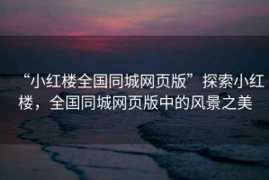 “小紅樓全國同城網(wǎng)頁版”探索小紅樓，全國同城網(wǎng)頁版中的風(fēng)景之美