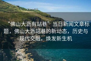 “佛山大瀝有站巷”當(dāng)日新聞文章標(biāo)題，佛山大瀝站巷的新動態(tài)，歷史與現(xiàn)代交融，煥發(fā)新生機(jī)