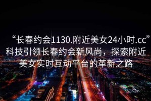 “長(zhǎng)春約會(huì)1130.附近美女24小時(shí).cc”科技引領(lǐng)長(zhǎng)春約會(huì)新風(fēng)尚，探索附近美女實(shí)時(shí)互動(dòng)平臺(tái)的革新之路