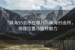 “珠海95會(huì)所在哪兒”珠海95會(huì)所，地理位置與獨(dú)特魅力