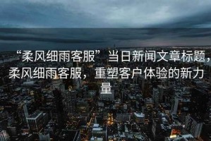 “柔風(fēng)細(xì)雨客服”當(dāng)日新聞文章標(biāo)題，柔風(fēng)細(xì)雨客服，重塑客戶體驗(yàn)的新力量