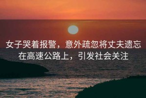 女子哭著報(bào)警，意外疏忽將丈夫遺忘在高速公路上，引發(fā)社會(huì)關(guān)注