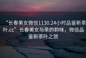 “長春美女微信1130.24小時品鑒新茶葉.cc”長春美女與茶的韻味，微信品鑒新茶葉之旅