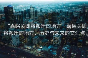 “嘉峪關(guān)即將搬遷的地方”嘉峪關(guān)即將搬遷的地方，歷史與未來(lái)的交匯點(diǎn)