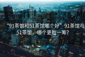 “91茶館和51茶館哪個(gè)好”91茶館與51茶館，哪個(gè)更勝一籌？