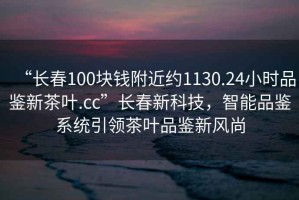 “長(zhǎng)春100塊錢(qián)附近約1130.24小時(shí)品鑒新茶葉.cc”長(zhǎng)春新科技，智能品鑒系統(tǒng)引領(lǐng)茶葉品鑒新風(fēng)尚