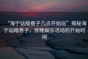 “海寧站暗巷子幾點(diǎn)開始玩”揭秘海寧站暗巷子，夜晚娛樂(lè)活動(dòng)的開始時(shí)間