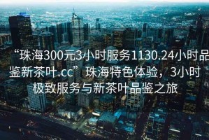 “珠海300元3小時服務(wù)1130.24小時品鑒新茶葉.cc”珠海特色體驗，3小時極致服務(wù)與新茶葉品鑒之旅