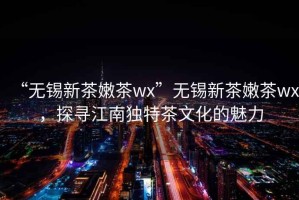 “無(wú)錫新茶嫩茶wx”無(wú)錫新茶嫩茶wx，探尋江南獨(dú)特茶文化的魅力