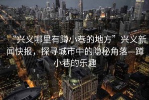 “興義哪里有蹲小巷的地方”興義新聞快報，探尋城市中的隱秘角落—蹲小巷的樂趣