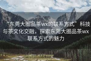 “東莞大圈品茶wx的聯(lián)系方式”科技與茶文化交融，探索東莞大圈品茶wx聯(lián)系方式的魅力