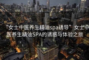 “女士中醫(yī)養(yǎng)生精油spa誘導(dǎo)”女士中醫(yī)養(yǎng)生精油SPA的誘惑與體驗(yàn)之旅