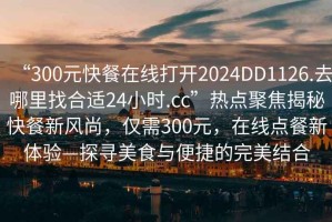 “300元快餐在線打開2024DD1126.去哪里找合適24小時.cc”熱點聚焦揭秘快餐新風(fēng)尚，僅需300元，在線點餐新體驗—探尋美食與便捷的完美結(jié)合