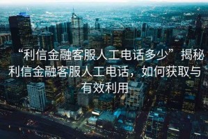 “利信金融客服人工電話多少”揭秘利信金融客服人工電話，如何獲取與有效利用