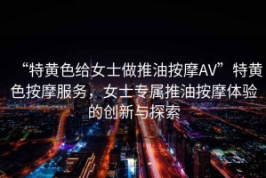 “特黃色給女士做推油按摩AV”特黃色按摩服務(wù)，女士專屬推油按摩體驗(yàn)的創(chuàng)新與探索