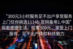 “300元3小時(shí)服務(wù)足不出戶享受服務(wù)上門任你挑選1114b.官網(wǎng)備用1.中國”探索便捷生活，僅需300元，享受上門服務(wù)，足不出戶體驗(yàn)科技魅力