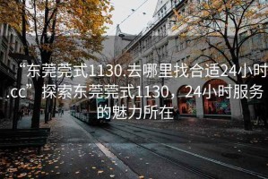 “東莞莞式1130.去哪里找合適24小時(shí).cc”探索東莞莞式1130，24小時(shí)服務(wù)的魅力所在