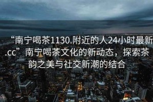 “南寧喝茶1130.附近的人24小時(shí)最新.cc”南寧喝茶文化的新動(dòng)態(tài)，探索茶韻之美與社交新潮的結(jié)合