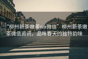 “柳州新茶嫩茶wx微信”柳州新茶嫩茶微信資訊，品味春天的獨特韻味